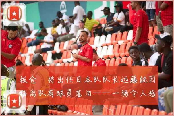 板仓滉将出任日本队队长远藤航因伤离队有球员落泪——一场令人感动的队伍变革
