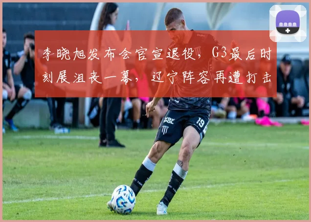 李晓旭发布会官宣退役，G3最后时刻展沮丧一幕，辽宁阵容再遭打击