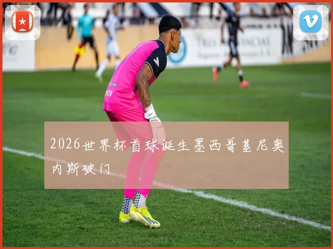 2026世界杯首球诞生墨西哥基尼奥内斯破门