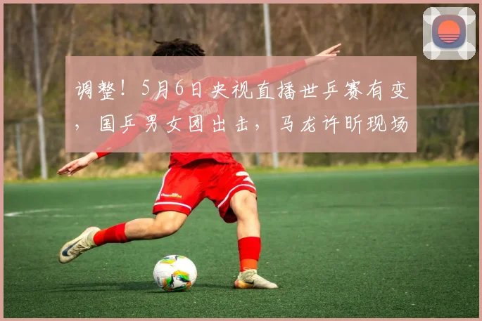 调整！5月6日央视直播世乒赛有变，国乒男女团出击，马龙许昕现场坐镇