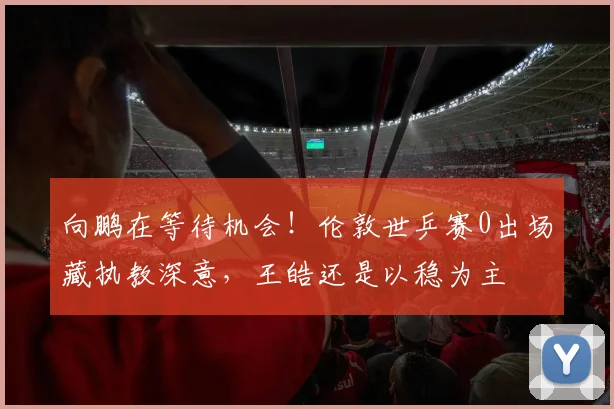 向鹏在等待机会！伦敦世乒赛0出场藏执教深意，王皓还是以稳为主