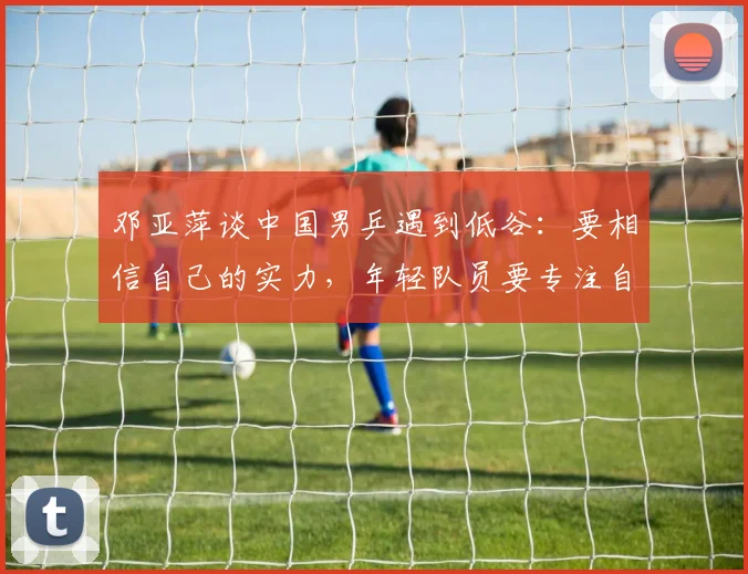 邓亚萍谈中国男乒遇到低谷：要相信自己的实力，年轻队员要专注自己